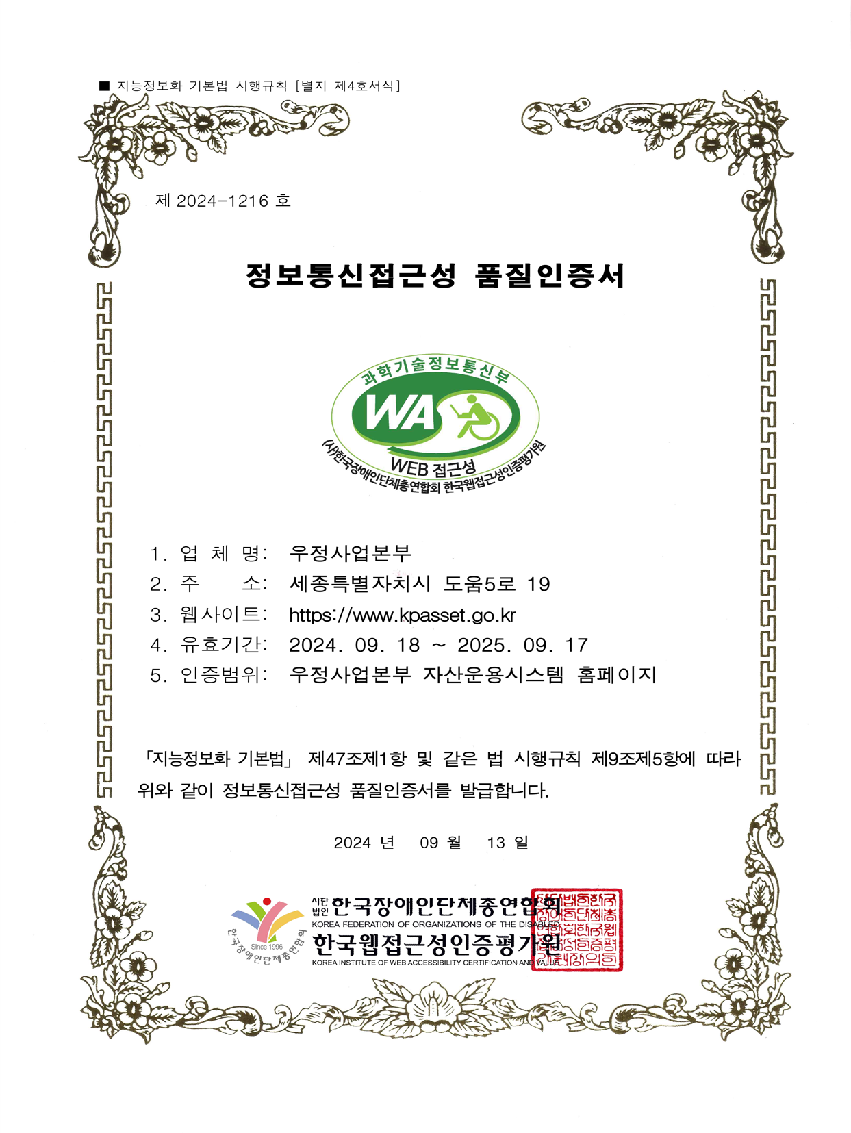 정보통신접근성 품질인증서 1.업체명 : 우정사업본부 우정정보관리원 2.주 소: 세종특별자치시 도움5로 19 3.웹사이트:https//www.kpasset.go.kr 4.유효기간 : 2024.11.16~2025.11.15 5.인증범위 : 우정사업본부 자산운용시스템 홈페이지 지능정보하 기본법 제 47조제1항 및 같은 법 시행규칙 제9조제5항에 따라 위와 같이 정보통신접근성 품질인증서를 발급합니다.
2024년 11월 16일 사단법인 한국장애인단체총연합회 한국웹접근성인증평가원